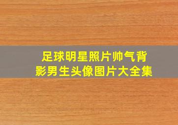 足球明星照片帅气背影男生头像图片大全集