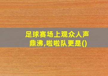 足球赛场上观众人声鼎沸,啦啦队更是()