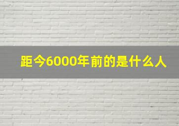 距今6000年前的是什么人