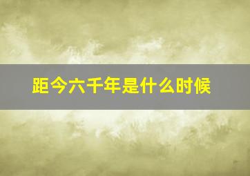 距今六千年是什么时候