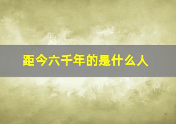 距今六千年的是什么人