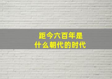 距今六百年是什么朝代的时代