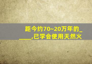 距今约70~20万年的_____,已学会使用天然火