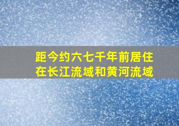 距今约六七千年前居住在长江流域和黄河流域