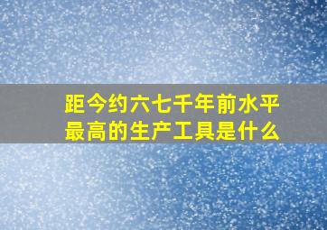 距今约六七千年前水平最高的生产工具是什么