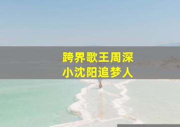 跨界歌王周深小沈阳追梦人