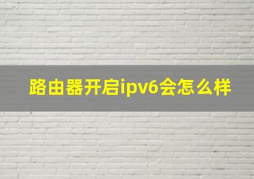 路由器开启ipv6会怎么样