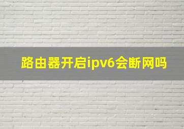 路由器开启ipv6会断网吗