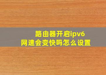 路由器开启ipv6网速会变快吗怎么设置