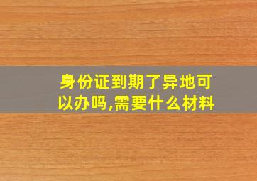 身份证到期了异地可以办吗,需要什么材料