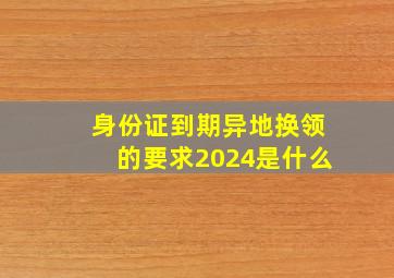 身份证到期异地换领的要求2024是什么