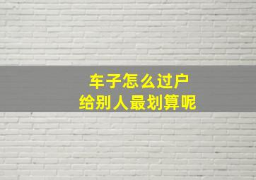 车子怎么过户给别人最划算呢