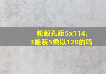 轮毂孔距5x114.3能装5乘以120的吗