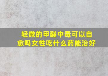 轻微的甲醛中毒可以自愈吗女性吃什么药能治好