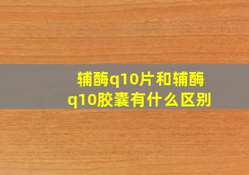 辅酶q10片和辅酶q10胶囊有什么区别