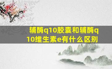 辅酶q10胶囊和辅酶q10维生素e有什么区别