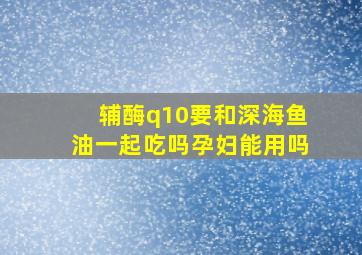 辅酶q10要和深海鱼油一起吃吗孕妇能用吗