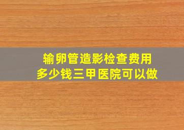 输卵管造影检查费用多少钱三甲医院可以做