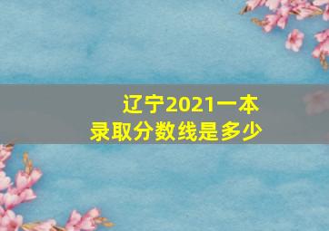 辽宁2021一本录取分数线是多少