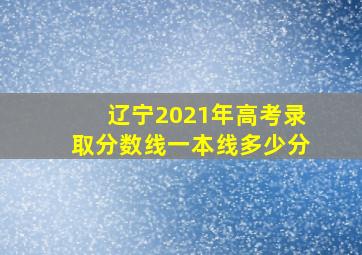 辽宁2021年高考录取分数线一本线多少分