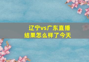 辽宁vs广东直播结果怎么样了今天