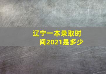 辽宁一本录取时间2021是多少