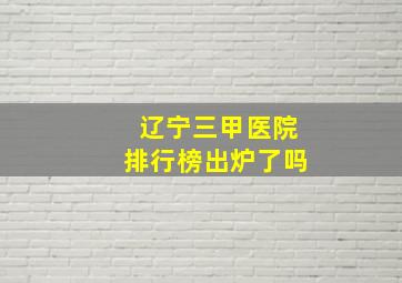 辽宁三甲医院排行榜出炉了吗