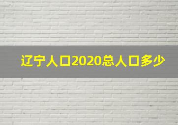 辽宁人口2020总人口多少