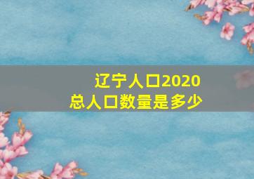 辽宁人口2020总人口数量是多少