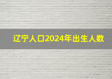 辽宁人口2024年出生人数