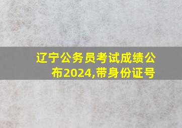 辽宁公务员考试成绩公布2024,带身份证号