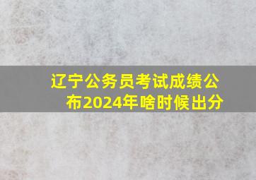 辽宁公务员考试成绩公布2024年啥时候出分