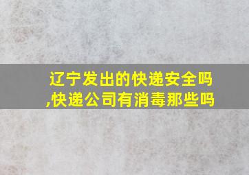 辽宁发出的快递安全吗,快递公司有消毒那些吗