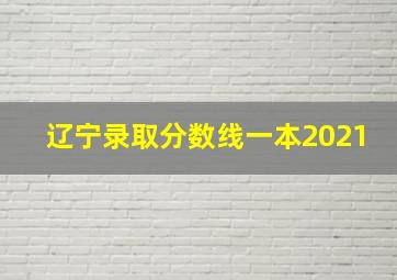 辽宁录取分数线一本2021