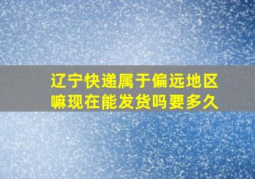 辽宁快递属于偏远地区嘛现在能发货吗要多久