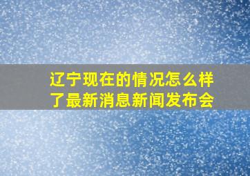 辽宁现在的情况怎么样了最新消息新闻发布会