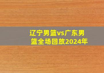 辽宁男篮vs广东男篮全场回放2024年