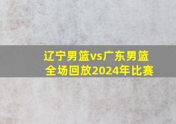 辽宁男篮vs广东男篮全场回放2024年比赛