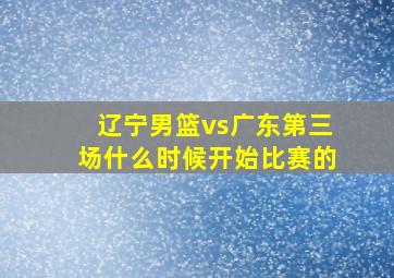 辽宁男篮vs广东第三场什么时候开始比赛的