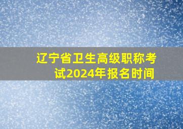 辽宁省卫生高级职称考试2024年报名时间