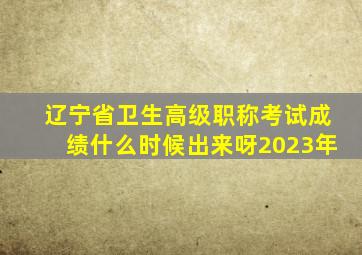 辽宁省卫生高级职称考试成绩什么时候出来呀2023年