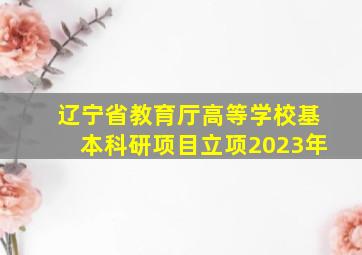 辽宁省教育厅高等学校基本科研项目立项2023年