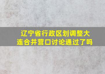 辽宁省行政区划调整大连合并营口讨论通过了吗