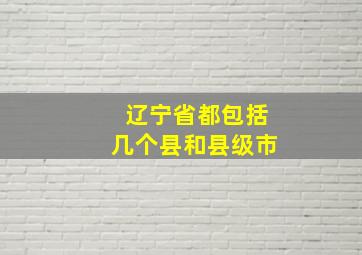 辽宁省都包括几个县和县级市