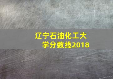 辽宁石油化工大学分数线2018