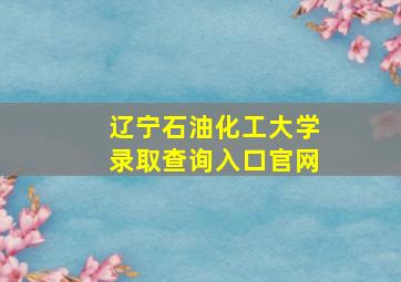 辽宁石油化工大学录取查询入口官网