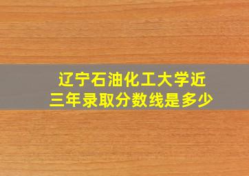 辽宁石油化工大学近三年录取分数线是多少