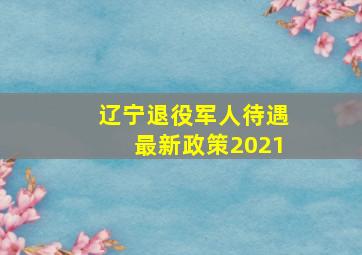 辽宁退役军人待遇最新政策2021