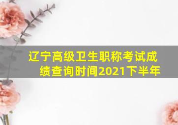 辽宁高级卫生职称考试成绩查询时间2021下半年