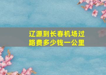 辽源到长春机场过路费多少钱一公里